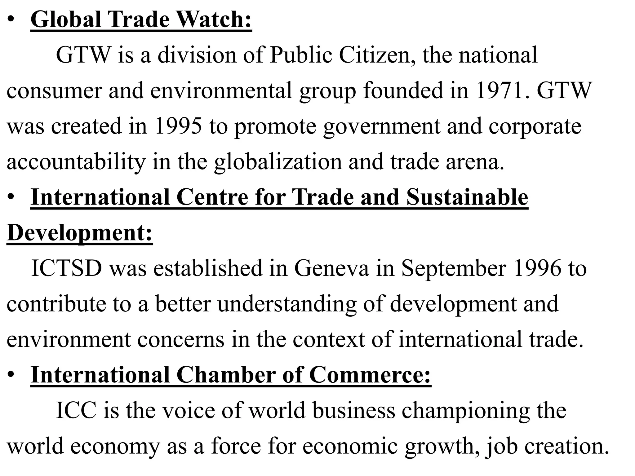 • Global Trade Watch:
GTW is a division of Public Citizen, the national
consumer and environmental group founded in 1971. GTW
was created in 1995 to promote government and corporate
accountability in the globalization and trade arena.
• International Centre for Trade and Sustainable
Development:
ICTSD was established in Geneva in September 1996 to
contribute to a better understanding of development and
environment concerns in the context of international trade.
• International Chamber of Commerce:
ICC is the voice of world business championing the
world economy as a force for economic growth, job creation.
 