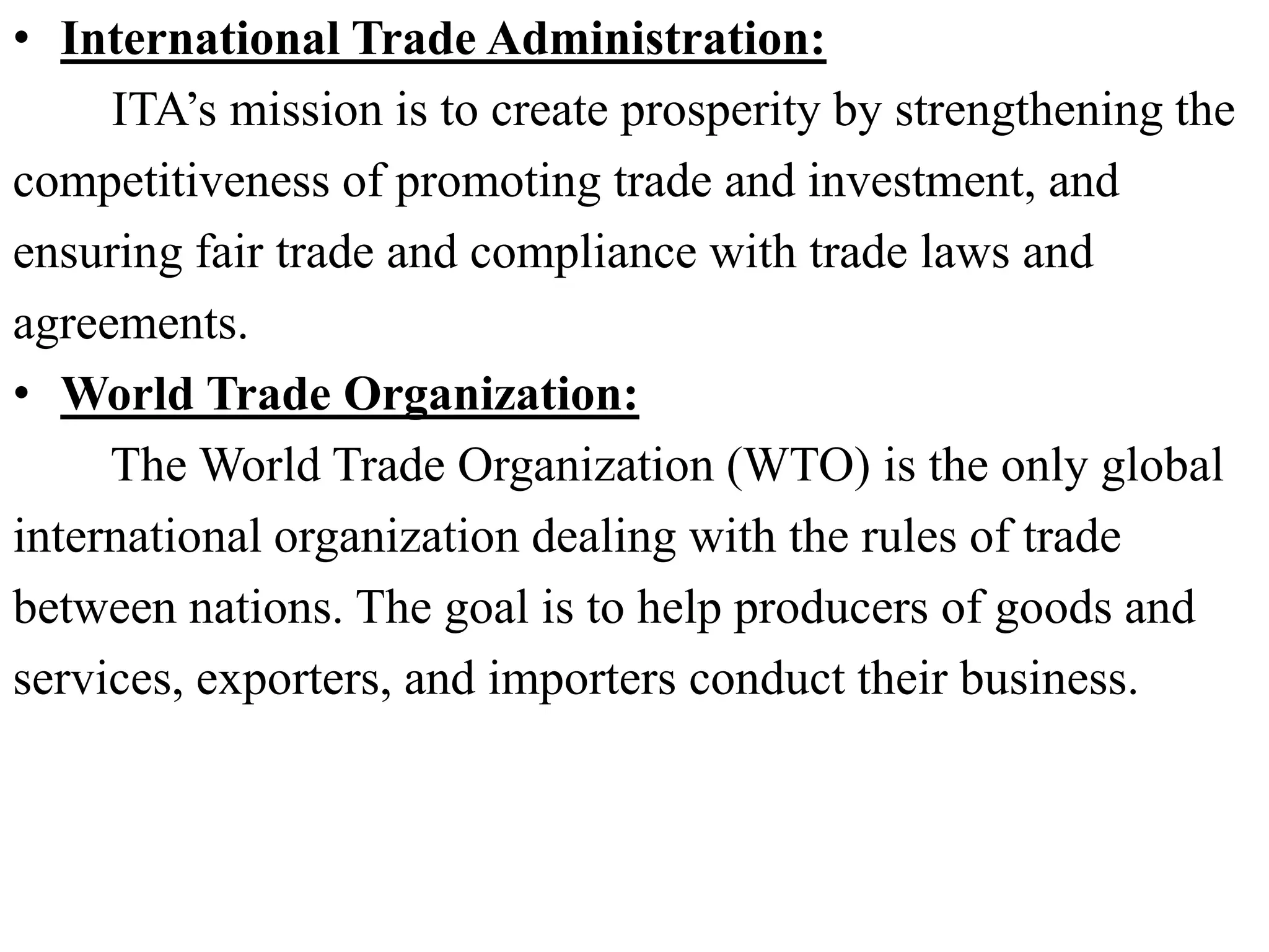 • International Trade Administration:
ITA’s mission is to create prosperity by strengthening the
competitiveness of promoting trade and investment, and
ensuring fair trade and compliance with trade laws and
agreements.
• World Trade Organization:
The World Trade Organization (WTO) is the only global
international organization dealing with the rules of trade
between nations. The goal is to help producers of goods and
services, exporters, and importers conduct their business.
 