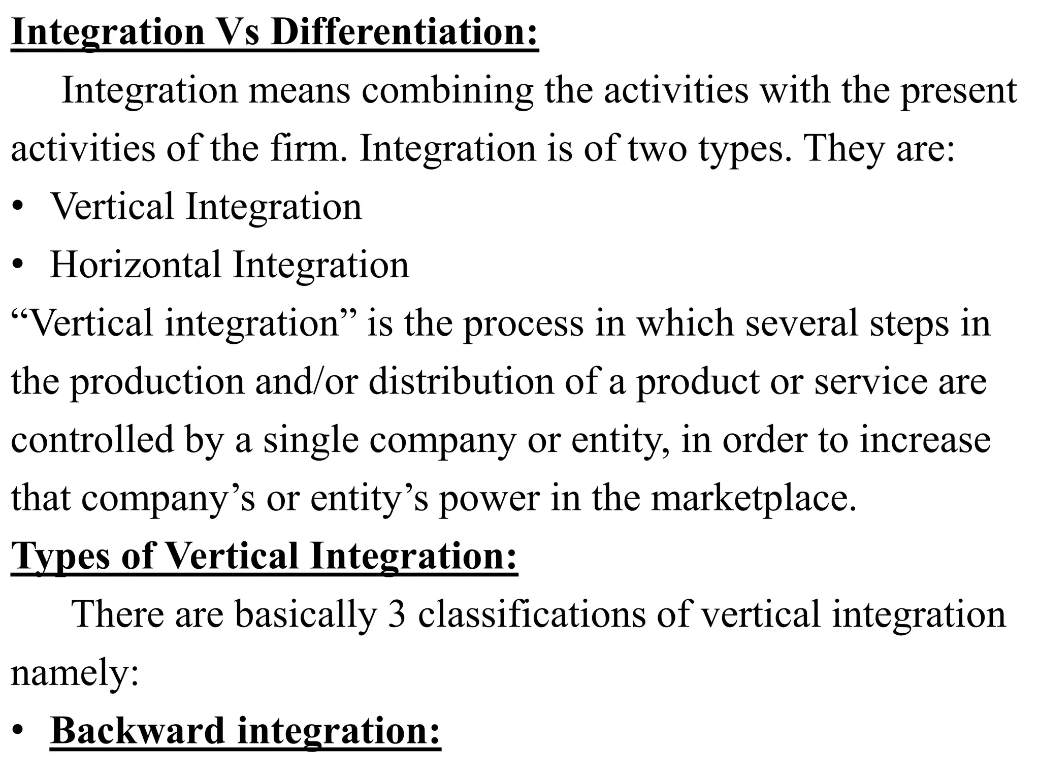 Integration Vs Differentiation:
Integration means combining the activities with the present
activities of the firm. Integration is of two types. They are:
• Vertical Integration
• Horizontal Integration
“Vertical integration” is the process in which several steps in
the production and/or distribution of a product or service are
controlled by a single company or entity, in order to increase
that company’s or entity’s power in the marketplace.
Types of Vertical Integration:
There are basically 3 classifications of vertical integration
namely:
• Backward integration:
 