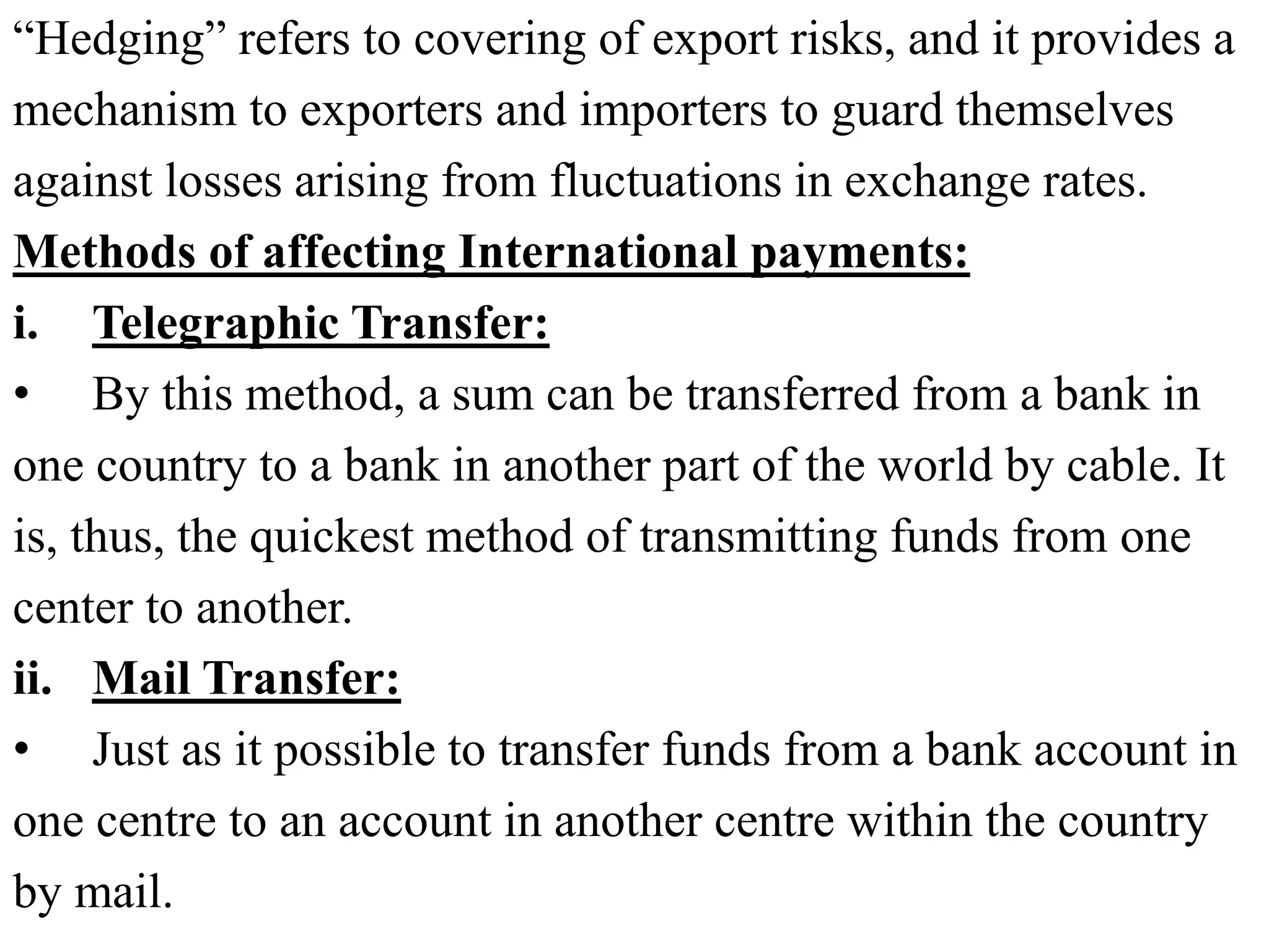 “Hedging” refers to covering of export risks, and it provides a
mechanism to exporters and importers to guard themselves
against losses arising from fluctuations in exchange rates.
Methods of affecting International payments:
i. Telegraphic Transfer:
• By this method, a sum can be transferred from a bank in
one country to a bank in another part of the world by cable. It
is, thus, the quickest method of transmitting funds from one
center to another.
ii. Mail Transfer:
• Just as it possible to transfer funds from a bank account in
one centre to an account in another centre within the country
by mail.
 