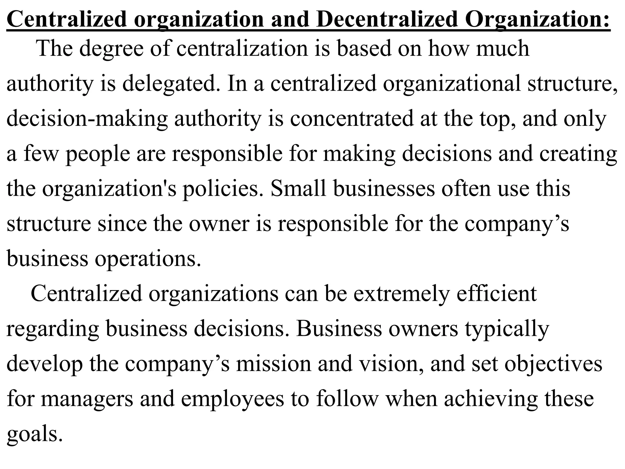 Centralized organization and Decentralized Organization:
The degree of centralization is based on how much
authority is delegated. In a centralized organizational structure,
decision-making authority is concentrated at the top, and only
a few people are responsible for making decisions and creating
the organization's policies. Small businesses often use this
structure since the owner is responsible for the company’s
business operations.
Centralized organizations can be extremely efficient
regarding business decisions. Business owners typically
develop the company’s mission and vision, and set objectives
for managers and employees to follow when achieving these
goals.
 