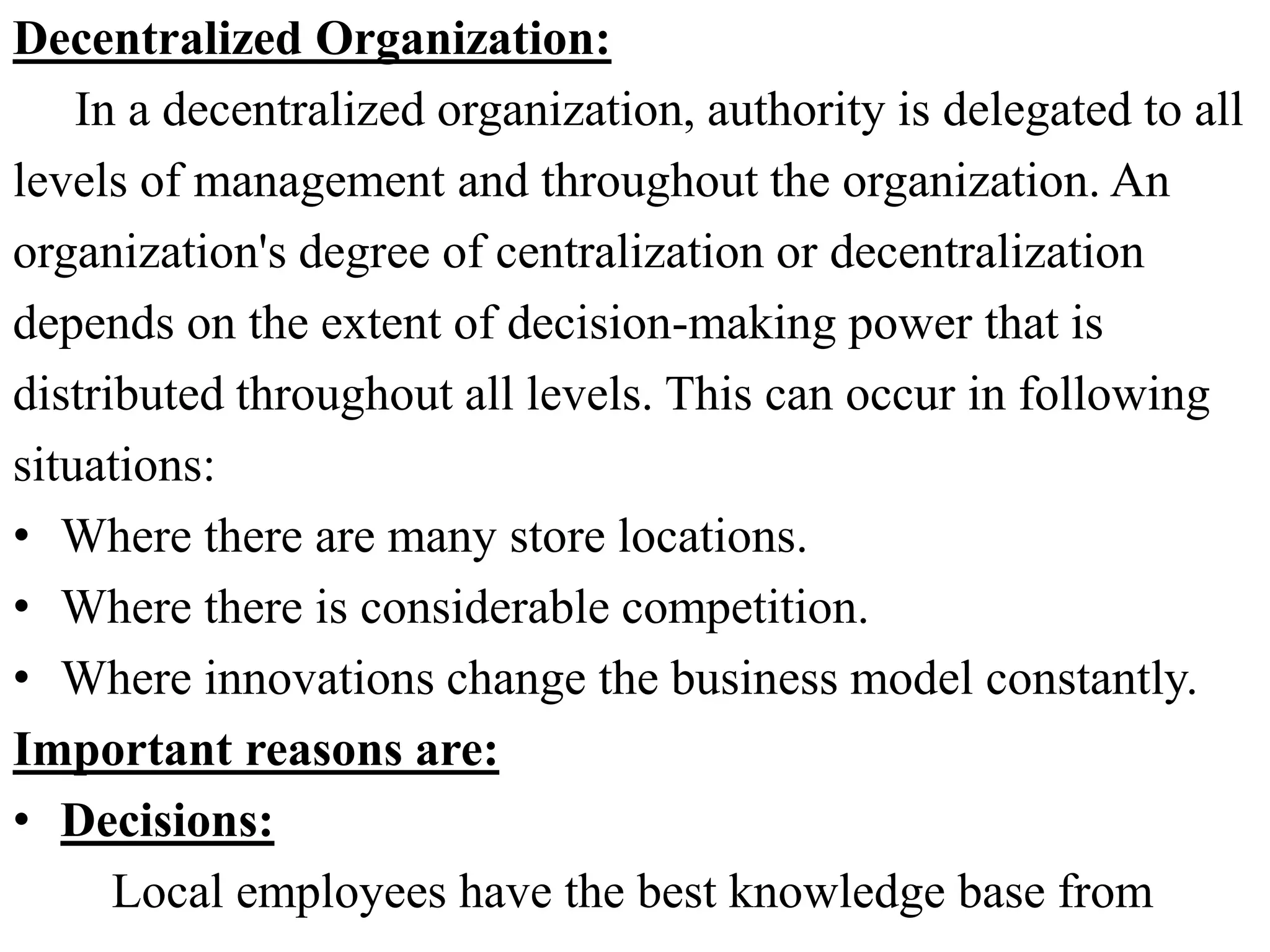 Decentralized Organization:
In a decentralized organization, authority is delegated to all
levels of management and throughout the organization. An
organization's degree of centralization or decentralization
depends on the extent of decision-making power that is
distributed throughout all levels. This can occur in following
situations:
• Where there are many store locations.
• Where there is considerable competition.
• Where innovations change the business model constantly.
Important reasons are:
• Decisions:
Local employees have the best knowledge base from
 