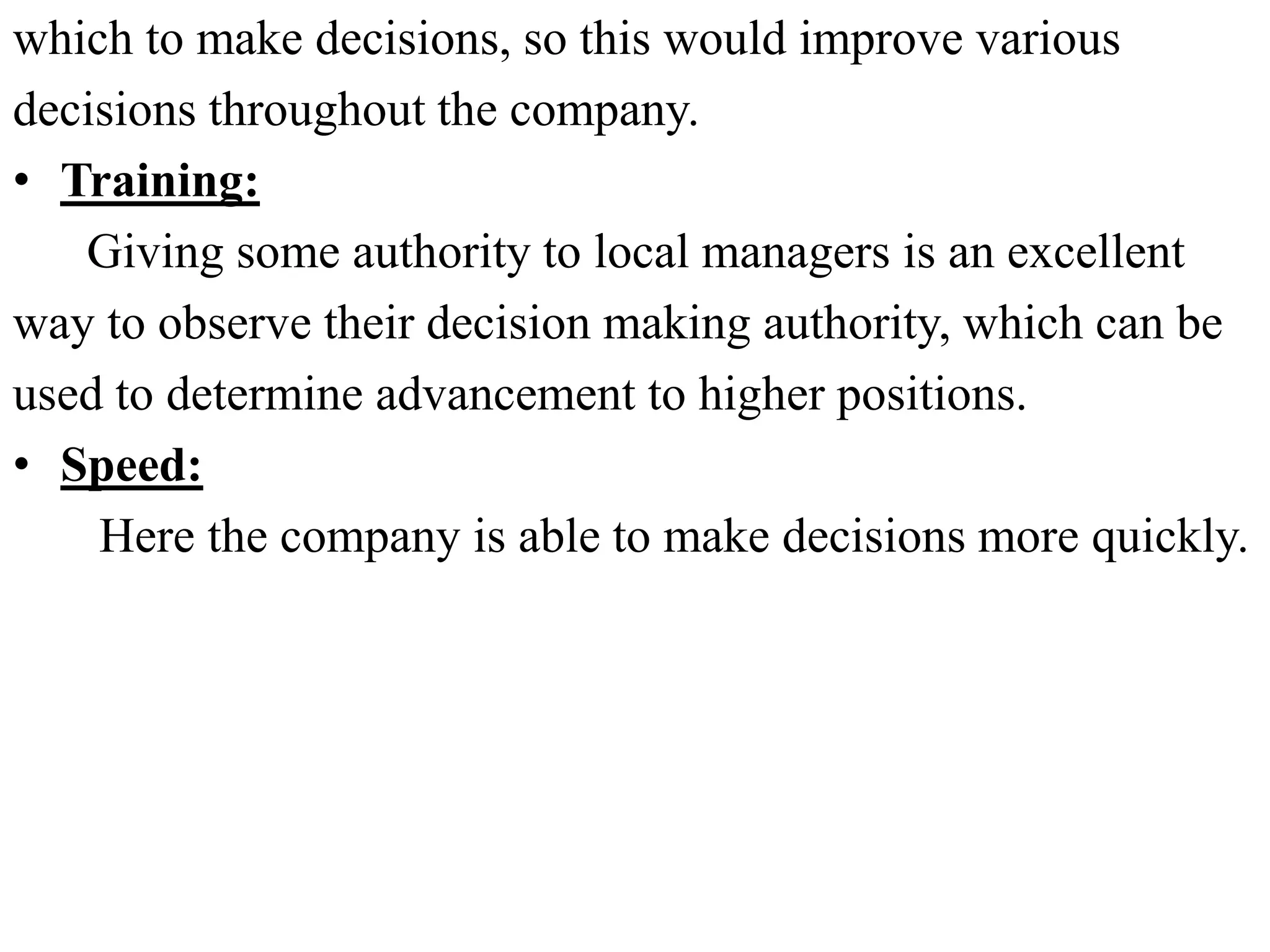 which to make decisions, so this would improve various
decisions throughout the company.
• Training:
Giving some authority to local managers is an excellent
way to observe their decision making authority, which can be
used to determine advancement to higher positions.
• Speed:
Here the company is able to make decisions more quickly.
 