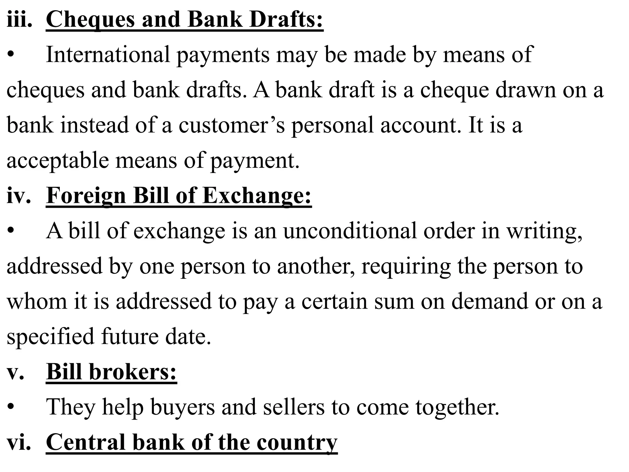 iii. Cheques and Bank Drafts:
• International payments may be made by means of
cheques and bank drafts. A bank draft is a cheque drawn on a
bank instead of a customer’s personal account. It is a
acceptable means of payment.
iv. Foreign Bill of Exchange:
• A bill of exchange is an unconditional order in writing,
addressed by one person to another, requiring the person to
whom it is addressed to pay a certain sum on demand or on a
specified future date.
v. Bill brokers:
• They help buyers and sellers to come together.
vi. Central bank of the country
 