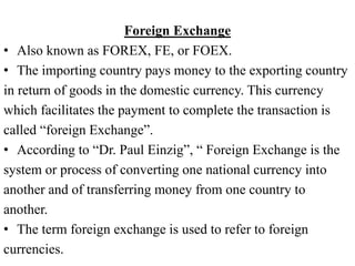 Foreign Exchange
• Also known as FOREX, FE, or FOEX.
• The importing country pays money to the exporting country
in return of goods in the domestic currency. This currency
which facilitates the payment to complete the transaction is
called “foreign Exchange”.
• According to “Dr. Paul Einzig”, “ Foreign Exchange is the
system or process of converting one national currency into
another and of transferring money from one country to
another.
• The term foreign exchange is used to refer to foreign
currencies.
 