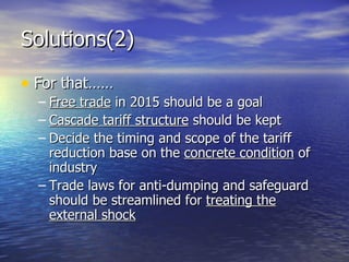 Solutions(2) For that…… Free trade  in 2015 should be a goal Cascade tariff structure  should be kept Decide the timing and scope of the tariff reduction base on the  concrete condition  of industry Trade laws for anti-dumping and safeguard should be streamlined for  treating the external shock 