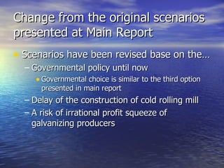 Change from the original scenarios presented at Main Report Scenarios have been revised base on the… Governmental policy until now Governmental choice is similar to the third option presented in main report Delay of the construction of cold rolling mill A risk of irrational profit squeeze of galvanizing producers  