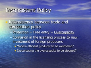 Inconsistent Policy Inconsistency between trade and competition policy Protection + Free entry =  Overcapacity Confusion in the licensing process to new investment of foreign producers Modern efficient producer to be welcomed? Exacerbating the overcapacity to be stopped? 