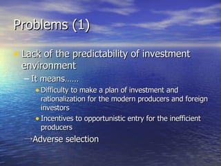 Problems (1)  Lack of the predictability of investment environment It means…… Difficulty to make a plan of investment and rationalization for the modern producers and foreign investors Incentives to opportunistic entry for the inefficient producers ->Adverse selection 