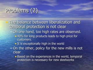Problems (2) The balance between liberalization and temporal protection is not clear On one hand, too high rates are observed. 40% for long products leads to high price for customers. It is exceptionally high in the world On the other, policy for the new mills is not clear Based on the experiences in the world, temporal protection is necessary for new steelworks 