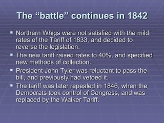 The “battle” continues in 1842 Northern Whigs were not satisfied with the mild rates of the Tariff of 1833, and decided to reverse the legislation. The new tariff raised rates to 40%, and specified new methods of collection. President John Tyler was reluctant to pass the bill, and previously had vetoed it. The tariff was later repealed in 1846, when the Democrats took control of Congress, and was replaced by the Walker Tariff. 