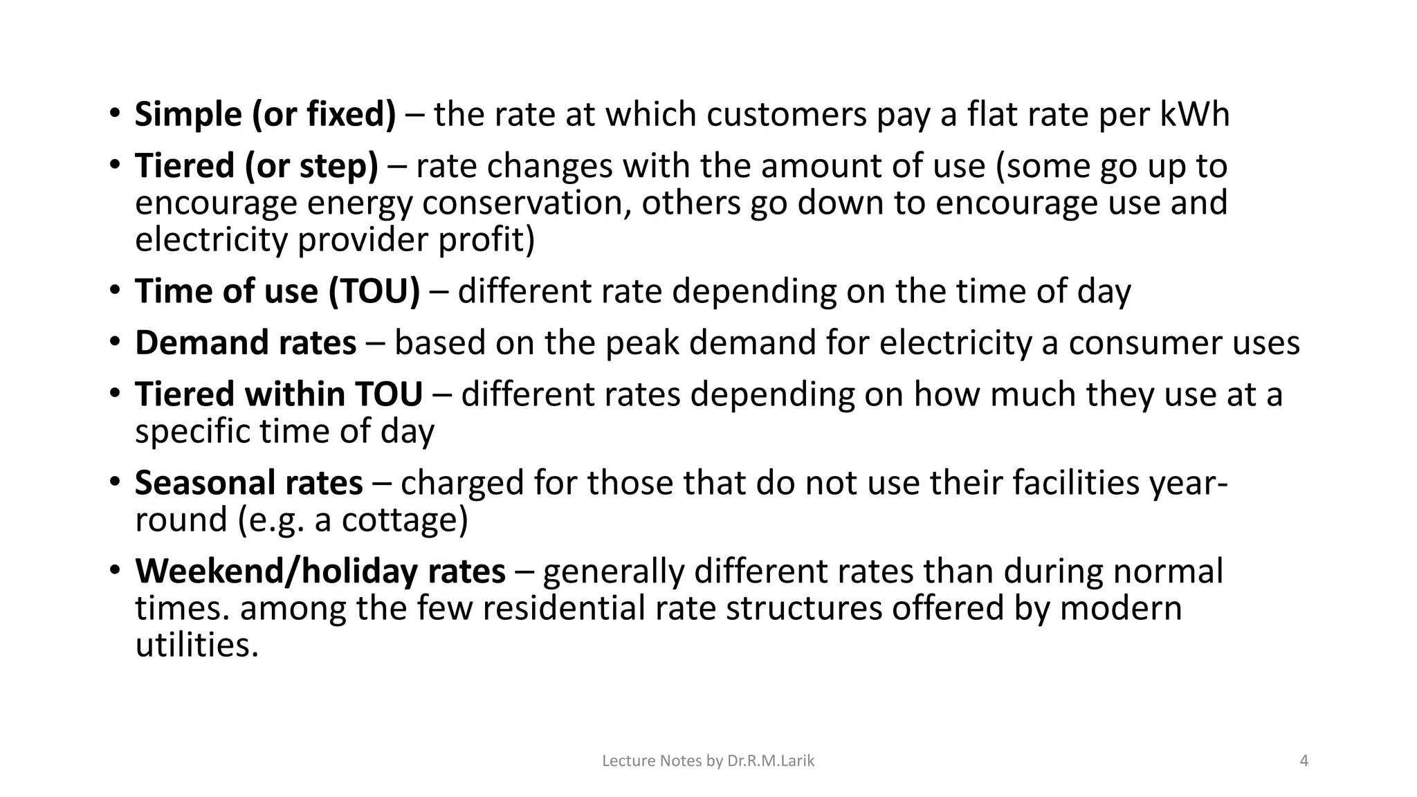 • Simple (or fixed) – the rate at which customers pay a flat rate per kWh
• Tiered (or step) – rate changes with the amount of use (some go up to
encourage energy conservation, others go down to encourage use and
electricity provider profit)
• Time of use (TOU) – different rate depending on the time of day
• Demand rates – based on the peak demand for electricity a consumer uses
• Tiered within TOU – different rates depending on how much they use at a
specific time of day
• Seasonal rates – charged for those that do not use their facilities year-
round (e.g. a cottage)
• Weekend/holiday rates – generally different rates than during normal
times. among the few residential rate structures offered by modern
utilities.
Lecture Notes by Dr.R.M.Larik 4
 