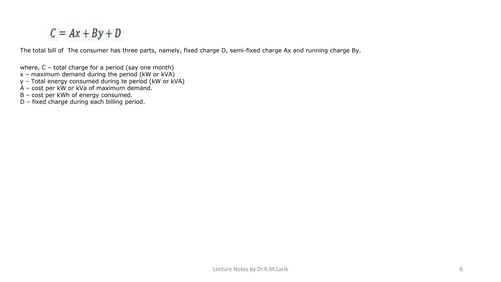 The total bill of The consumer has three parts, namely, fixed charge D, semi-fixed charge Ax and running charge By.
where, C – total charge for a period (say one month)
x – maximum demand during the period (kW or kVA)
y – Total energy consumed during te period (kW or kVA)
A – cost per kW or kVa of maximum demand.
B – cost per kWh of energy consumed.
D – fixed charge during each billing period.
Lecture Notes by Dr.R.M.Larik 6
 