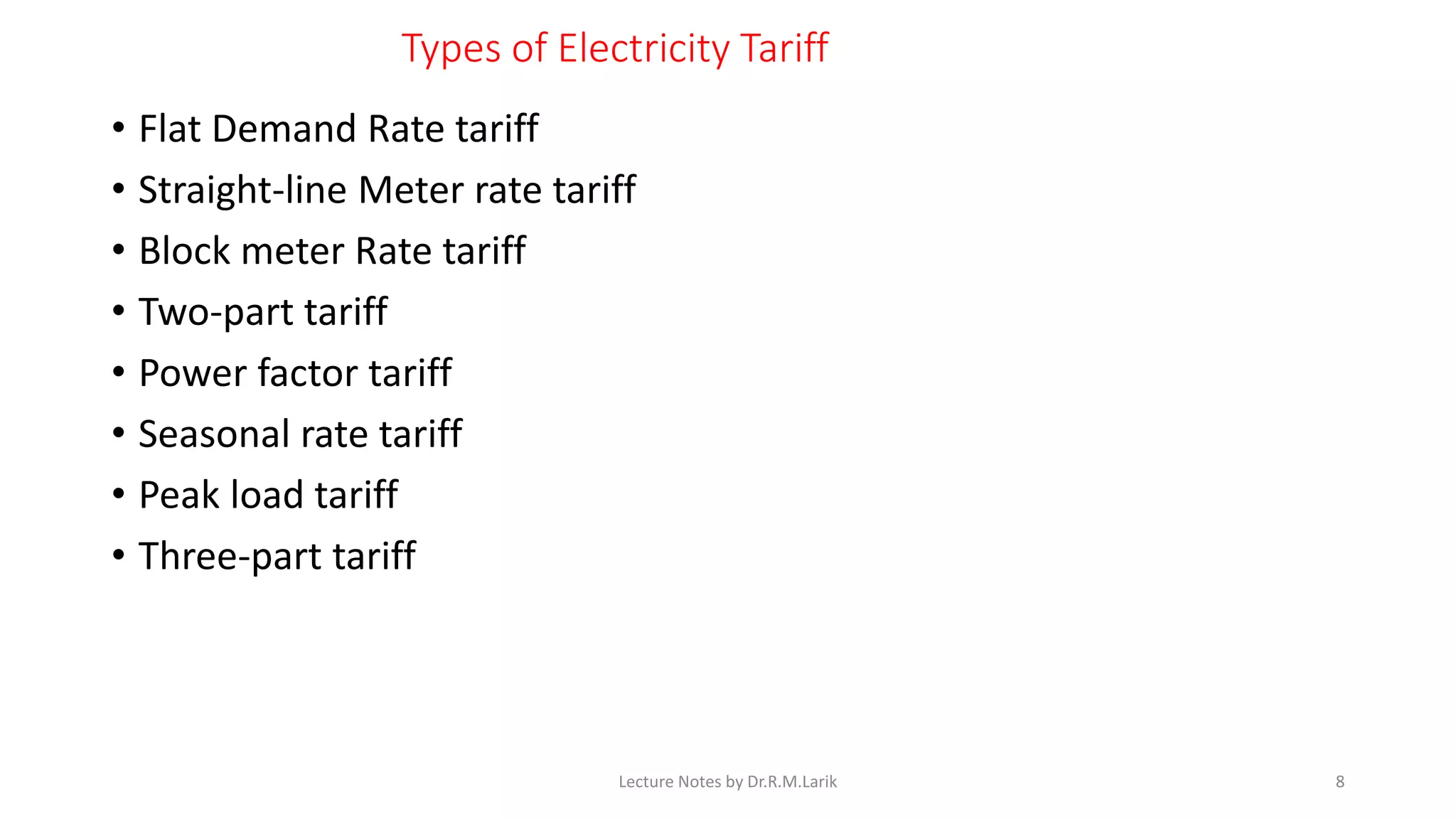 Types of Electricity Tariff
• Flat Demand Rate tariff
• Straight-line Meter rate tariff
• Block meter Rate tariff
• Two-part tariff
• Power factor tariff
• Seasonal rate tariff
• Peak load tariff
• Three-part tariff
Lecture Notes by Dr.R.M.Larik 8
 
