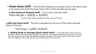 • Power factor tariff – The tariff, which depends on the power factor of the load is known
as the power factor tariff. The power factor tariff is mainly classified into two types.
a kVA maximum demand tariff – This is also a two-part tariff.
The low power factor increases the KVA rating of the load.
b. kWh and kVarh tariff – The bill is calculated by the sum of the kVarh and Kwh
rating of the load
c. Sliding Scale or Average power factor tariff – In Average power factor tariff, the
particular value of the power factor is taken as reference. If the power factor at the consumer end is low,
then the consumer has to pay the additional charges. Similarly, if the power factor of the load is above
from the reference value, then the discount will be given to the consumer
Lecture Notes by Dr.R.M.Larik 11
 