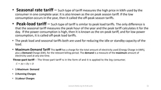 • Seasonal rate tariff – Such type of tariff measures the high price in kWh used by the
consumer in one complete year. It is also known as the on peak season tariff. If the low
consumption occurs in the year, then it called the off-peak season tariffs.
• Peak-load tariff – Such type of tariff is similar to peak load tariffs. The only difference is
that the seasonal tariff measures the peak hour of the year and the peak tariff calculates it for the
day. If the power consumption is high, then it is known as the on-peak tariff, and for low power
consumption, it is called off-peak load tariffs.
• The peak load and seasonal tariffs both are used for reducing the idle or standby capacity of the
load.
• Maximum Demand Tariff This tariff has a charge for the total amount of electricity used (Energy Charge in kWh),
plus a Demand Charge (kW), for the relevant billing period. The demand is a measure of the maximum amount of
electricity used at any one time.
• 1 Maximum Demand
• 2.Running Charges
• 3.Labour Charges
Three-part tariff – The three-part tariff is in the form of and it is applied to the big consumer.
Lecture Notes by Dr.R.M.Larik 12
 