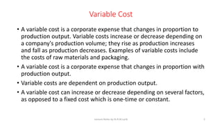Variable Cost
• A variable cost is a corporate expense that changes in proportion to
production output. Variable costs increase or decrease depending on
a company's production volume; they rise as production increases
and fall as production decreases. Examples of variable costs include
the costs of raw materials and packaging.
• A variable cost is a corporate expense that changes in proportion with
production output.
• Variable costs are dependent on production output.
• A variable cost can increase or decrease depending on several factors,
as opposed to a fixed cost which is one-time or constant.
Lecture Notes by Dr.R.M.Larik 2
 