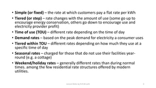 • Simple (or fixed) – the rate at which customers pay a flat rate per kWh
• Tiered (or step) – rate changes with the amount of use (some go up to
encourage energy conservation, others go down to encourage use and
electricity provider profit)
• Time of use (TOU) – different rate depending on the time of day
• Demand rates – based on the peak demand for electricity a consumer uses
• Tiered within TOU – different rates depending on how much they use at a
specific time of day
• Seasonal rates – charged for those that do not use their facilities year-
round (e.g. a cottage)
• Weekend/holiday rates – generally different rates than during normal
times. among the few residential rate structures offered by modern
utilities.
Lecture Notes by Dr.R.M.Larik 4
 