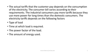 • The actual tariffs that the customer pay depends on the consumption
of the electricity. The consumer bill varies according to their
requirements. The industrial consumers pay more tariffs because they
use more power for long times than the domestic consumers. The
electricity tariffs depends on the following factors
• Type of load
• Time at which load is required.
• The power factor of the load.
• The amount of energy used.
Lecture Notes by Dr.R.M.Larik 5
 