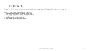 The total bill of The consumer has three parts, namely, fixed charge D, semi-fixed charge Ax and running charge By.
where, C – total charge for a period (say one month)
x – maximum demand during the period (kW or kVA)
y – Total energy consumed during te period (kW or kVA)
A – cost per kW or kVa of maximum demand.
B – cost per kWh of energy consumed.
D – fixed charge during each billing period.
Lecture Notes by Dr.R.M.Larik 6
 
