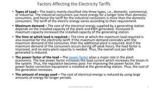 Factors Affecting the Electricity Tariffs
• Types of Load – The load is mainly classified into three types, i.e., domestic, commercial,
or industrial. The industrial consumers use more energy for a longer time than domestic
consumers, and hence the tariff for the industrial consumers is more than the domestic
consumers. The tariff of the electric energy varies according to their requirement.
• Maximum demand – The cost of the electrical energy supplied by a generating station
depends on the installed capacity of the plant and kWh generated. Increased in
maximum capacity increased the installed capacity of the generating station.
• The time at which load is required – The time at which the maximum load required is
also essential for the electricity tariff. If the maximum demand coincides with the
maximum demand of the consumer, then the additional plant is required. And if the
maximum demand of the consumers occurs during off-peak hours, the load factor is
improved, and no extra plant capacity is needed. Thus, the overall cost per kWh
generated is reduced.
• The power factor of the load – The power factor plays a major role in the plant
economics. The low power factor increases the load current which increases the losses in
the system. Thus, the regulation becomes poor. For improving the power factor, the
power factor correction equipment is installed at the generating station. Thus, the cost of
the generation increases.
• The amount of energy used – The cost of electrical energy is reduced by using large
amounts of energy for longer periods.
Lecture Notes by Dr.R.M.Larik 7
 