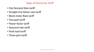 Types of Electricity Tariff
• Flat Demand Rate tariff
• Straight-line Meter rate tariff
• Block meter Rate tariff
• Two-part tariff
• Power factor tariff
• Seasonal rate tariff
• Peak load tariff
• Three-part tariff
Lecture Notes by Dr.R.M.Larik 8
 