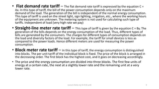 • Flat demand rate tariff – The flat demand rate tariff is expressed by the equation C =
Ax. In this type of tariff, the bill of the power consumption depends only on the maximum
demand of the load. The generation of the bill is independent of the normal energy consumption.
This type of tariff is used on the street light, sign lighting, irrigation, etc., where the working hours
of the equipment are unknown. The metering system is not used for calculating such type of
tariffs. Independent of load (very high rate we pay)
• Straight-line meter rate tariff – This type of tariff is given by the equation C = By. The
generation of the bills depends on the energy consumption of the load. Thus, different types of
bills are generated by the consumers. The charges for different types of consumption depends on
the load and diversity factors of the load. For example, the tariff for small devices is less as
compared to the power loads. Hence different meters are used for measuring the power
consumption.
• Block meter rate tariff – In this type of tariff, the energy consumption is distinguished
into blocks. The per unit tariff of the individual block is fixed. The price of the block is arranged in
the decreasing order. The first block has the highest cost, and it goes on decreasing accordingly.
• The price and the energy consumption are divided into three blocks. The first few units of
energy at a certain rate, the next at a slightly lower rate and the remaining unit at a very
lower rate.
Lecture Notes by Dr.R.M.Larik 9
 
