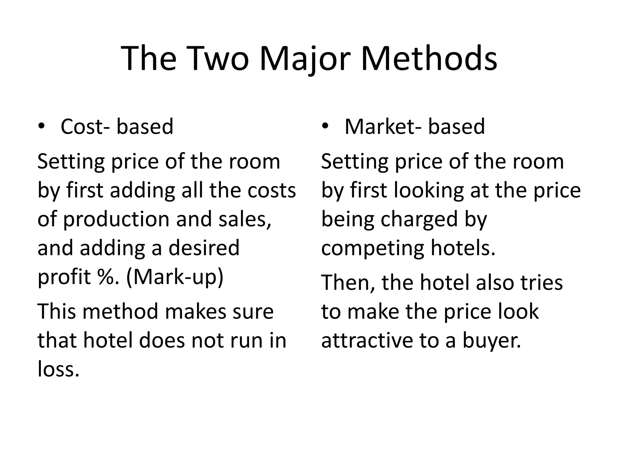 The Two Major Methods
• Cost- based
Setting price of the room
by first adding all the costs
of production and sales,
and adding a desired
profit %. (Mark-up)
This method makes sure
that hotel does not run in
loss.
• Market- based
Setting price of the room
by first looking at the price
being charged by
competing hotels.
Then, the hotel also tries
to make the price look
attractive to a buyer.
 