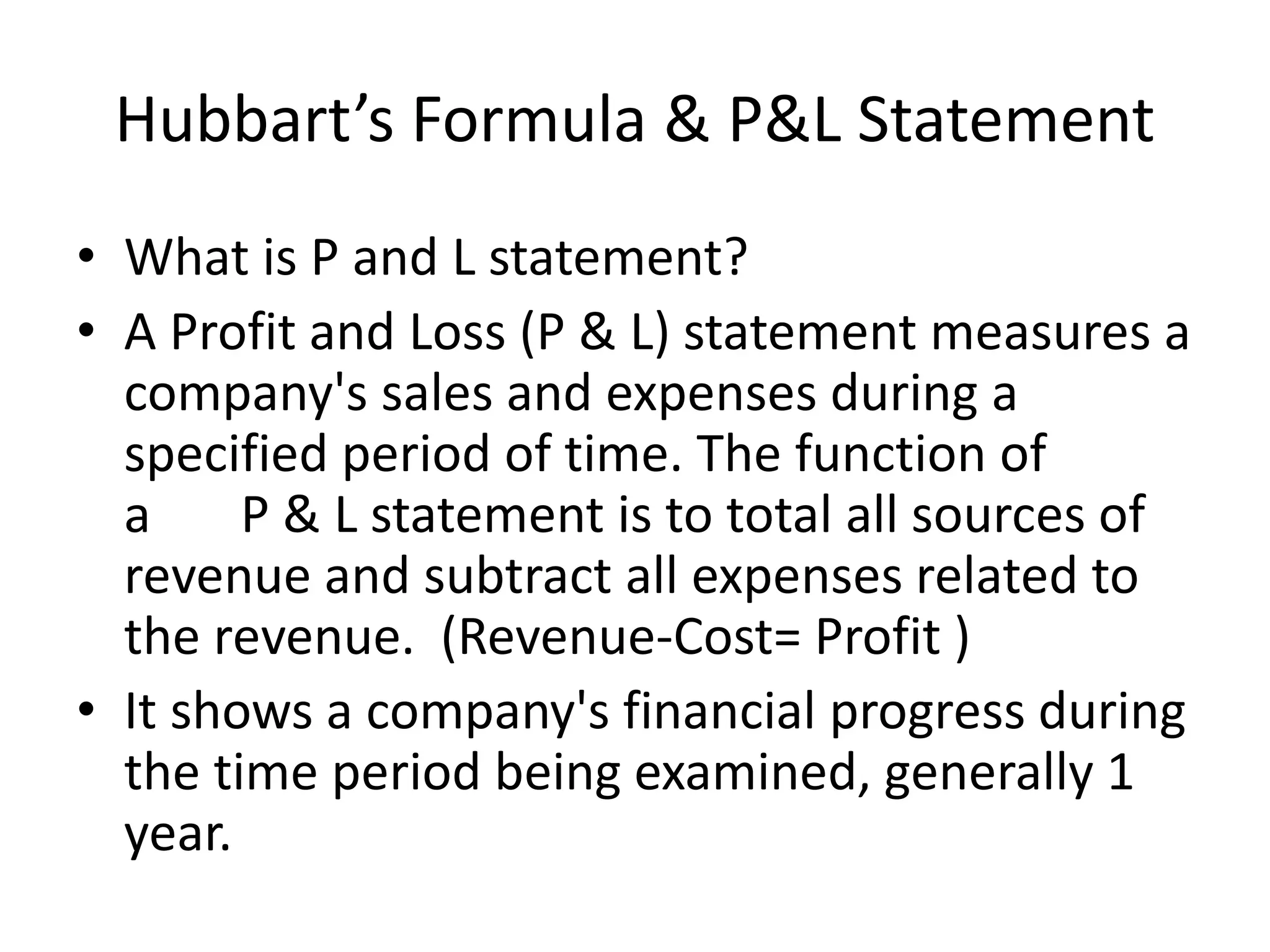 Hubbart’s Formula & P&L Statement
• What is P and L statement?
• A Profit and Loss (P & L) statement measures a
company's sales and expenses during a
specified period of time. The function of
a P & L statement is to total all sources of
revenue and subtract all expenses related to
the revenue. (Revenue-Cost= Profit )
• It shows a company's financial progress during
the time period being examined, generally 1
year.
 