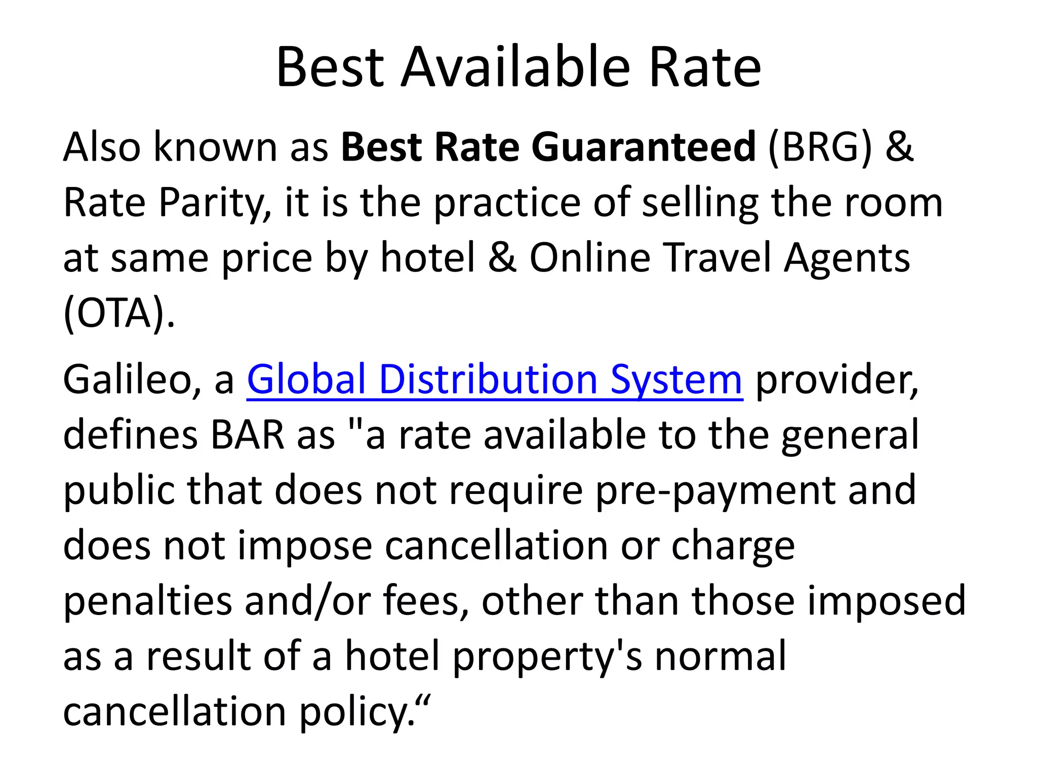 Best Available Rate
Also known as Best Rate Guaranteed (BRG) &
Rate Parity, it is the practice of selling the room
at same price by hotel & Online Travel Agents
(OTA).
Galileo, a Global Distribution System provider,
defines BAR as "a rate available to the general
public that does not require pre-payment and
does not impose cancellation or charge
penalties and/or fees, other than those imposed
as a result of a hotel property's normal
cancellation policy.“
 