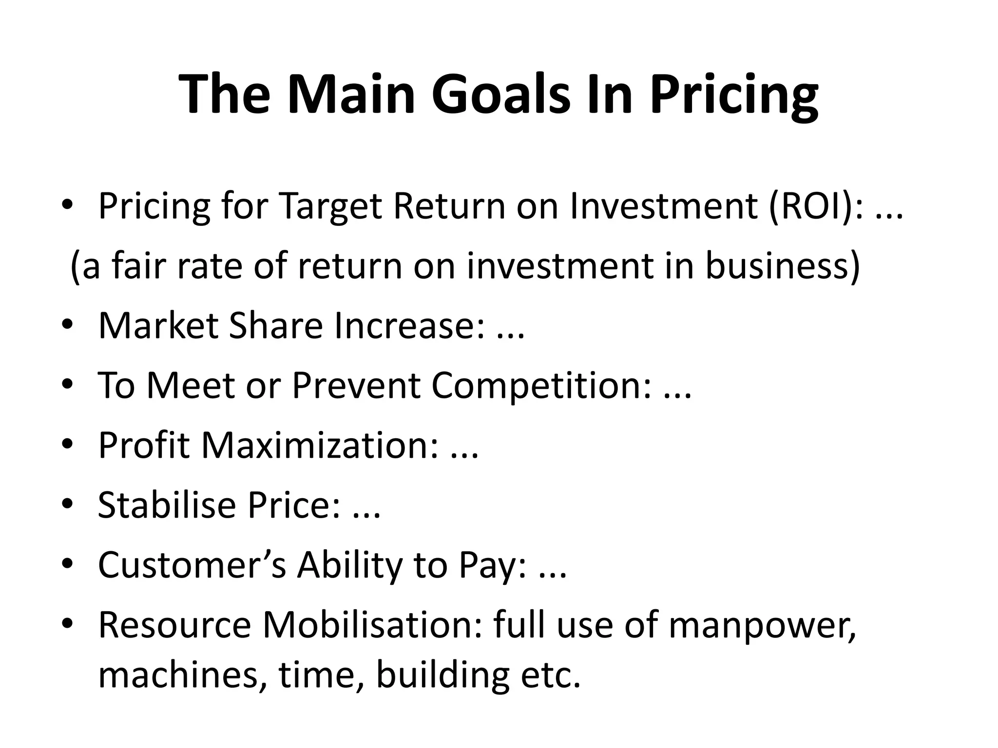 The Main Goals In Pricing
• Pricing for Target Return on Investment (ROI): ...
(a fair rate of return on investment in business)
• Market Share Increase: ...
• To Meet or Prevent Competition: ...
• Profit Maximization: ...
• Stabilise Price: ...
• Customer’s Ability to Pay: ...
• Resource Mobilisation: full use of manpower,
machines, time, building etc.
 