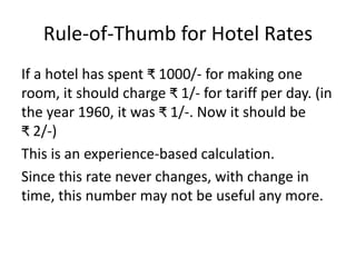 Rule-of-Thumb for Hotel Rates
If a hotel has spent ₹ 1000/- for making one
room, it should charge ₹ 1/- for tariff per day. (in
the year 1960, it was ₹ 1/-. Now it should be
₹ 2/-)
This is an experience-based calculation.
Since this rate never changes, with change in
time, this number may not be useful any more.
 