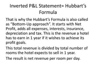 Inverted P&L Statement= Hubbart’s
Formula
That is why the Hubbart’s Formula is also called
as “Bottom-Up approach”. It starts with Net
Profit, adds all expenses, interests, insurance,
depreciation and tax. This is the revenue a hotel
has to earn in 1 year if it wishes to achieve its
profit goals.
This total revenue is divided by total number of
rooms the hotel expects to sell in 1 year.
The result is net revenue per room per day.
 