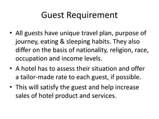 Guest Requirement
• All guests have unique travel plan, purpose of
journey, eating & sleeping habits. They also
differ on the basis of nationality, religion, race,
occupation and income levels.
• A hotel has to assess their situation and offer
a tailor-made rate to each guest, if possible.
• This will satisfy the guest and help increase
sales of hotel product and services.
 