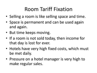 Room Tariff Fixation
• Selling a room is like selling space and time.
• Space is permanent and can be used again
and again.
• But time keeps moving.
• If a room is not sold today, then income for
that day is lost for ever.
• Hotels have very high fixed costs, which must
be met daily.
• Pressure on a hotel manager is very high to
make regular sales.
 
