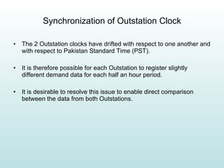 Synchronization of Outstation Clock The 2 Outstation clocks have drifted with respect to one another and with respect to Pakistan Standard Time (PST). It is therefore possible for each Outstation to register slightly different demand data for each half an hour period. It is desirable to resolve this issue to enable direct comparison between the data from both Outstations. 