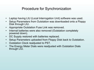 Procedure for Synchronization  Laptop having LIU (Local Interrogation Unit) software was used. Setup Parameters from Outstation was downloaded onto a Floppy Disk through LIU.  Appropriate Outstation Fuse Link was removed. Internal batteries were also removed (Outstation completely powered down). DC Supply restored with batteries replaced. Setup Parameters uploaded from Floppy Disk back to Outstation. Outstation Clock readjusted to PST. The Energy Meter Dials were readjusted with Outstation Dials through LIU.  