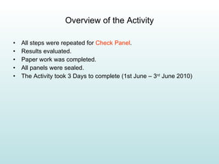 Overview of the Activity All steps were repeated for  Check Panel . Results evaluated. Paper work was completed. All panels were sealed. The Activity took 3 Days to complete (1st June – 3 rd  June 2010)  