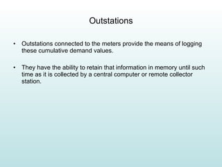 Outstations Outstations connected to the meters provide the means of logging these cumulative demand values. They have the ability to retain that information in memory until such time as it is collected by a central computer or remote collector station. 