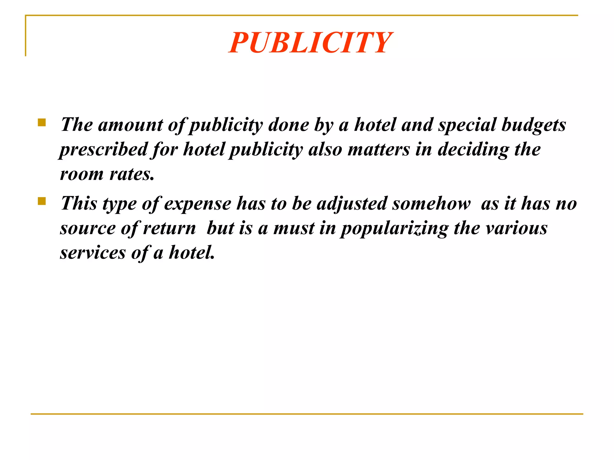 PUBLICITY The amount of publicity done by a hotel and special budgets prescribed for hotel publicity also matters in deciding the room rates. This type of expense has to be adjusted somehow  as it has no source of return  but is a must in popularizing the various services of a hotel. 