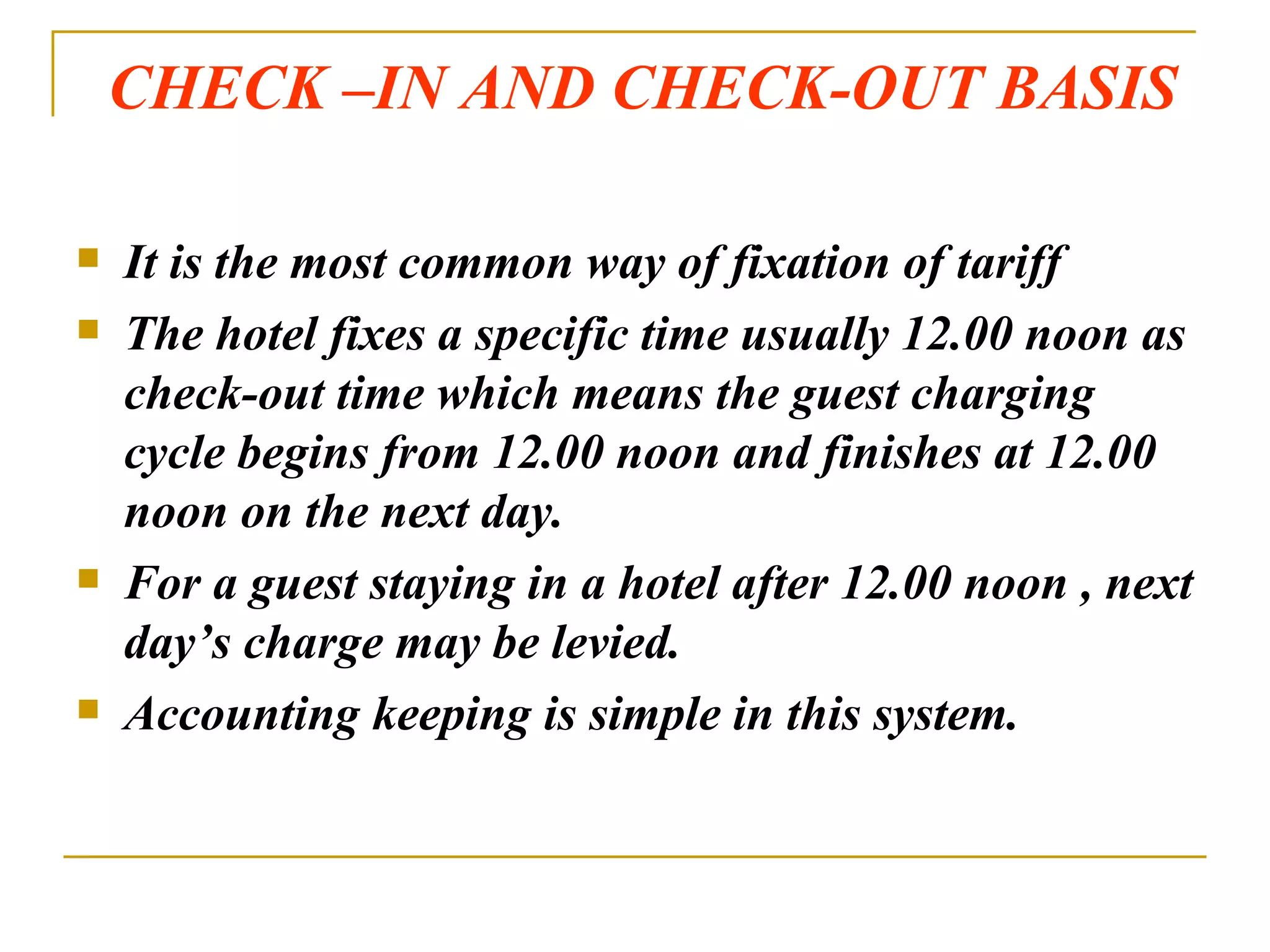 CHECK –IN AND CHECK-OUT BASIS It is the most common way of fixation of tariff The hotel fixes a specific time usually 12.00 noon as check-out time which means the guest charging cycle begins from 12.00 noon and finishes at 12.00 noon on the next day. For a guest staying in a hotel after 12.00 noon , next day’s charge may be levied. Accounting keeping is simple in this system. 