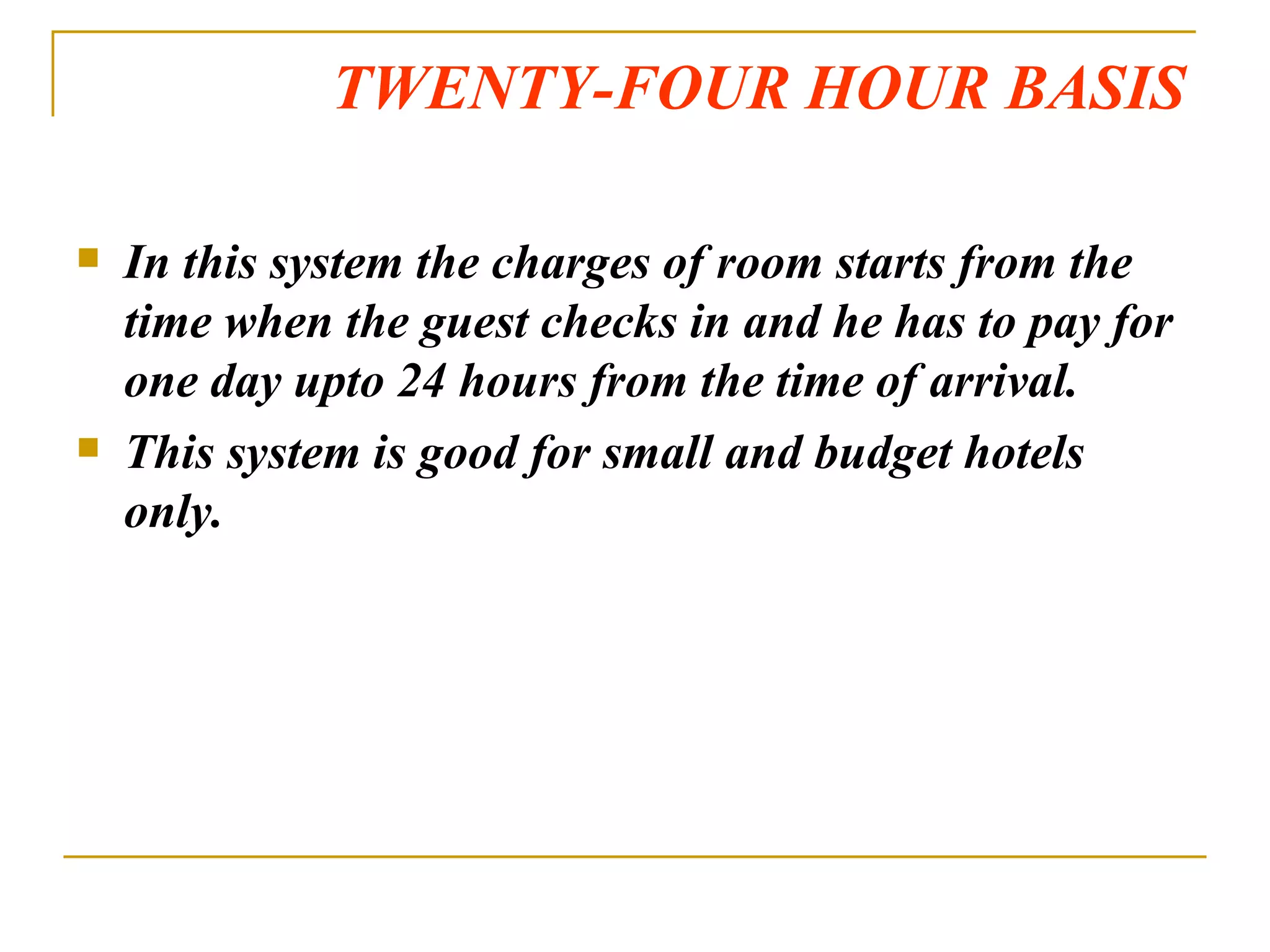 TWENTY-FOUR HOUR BASIS In this system the charges of room starts from the time when the guest checks in and he has to pay for one day upto 24 hours from the time of arrival. This system is good for small and budget hotels only. 