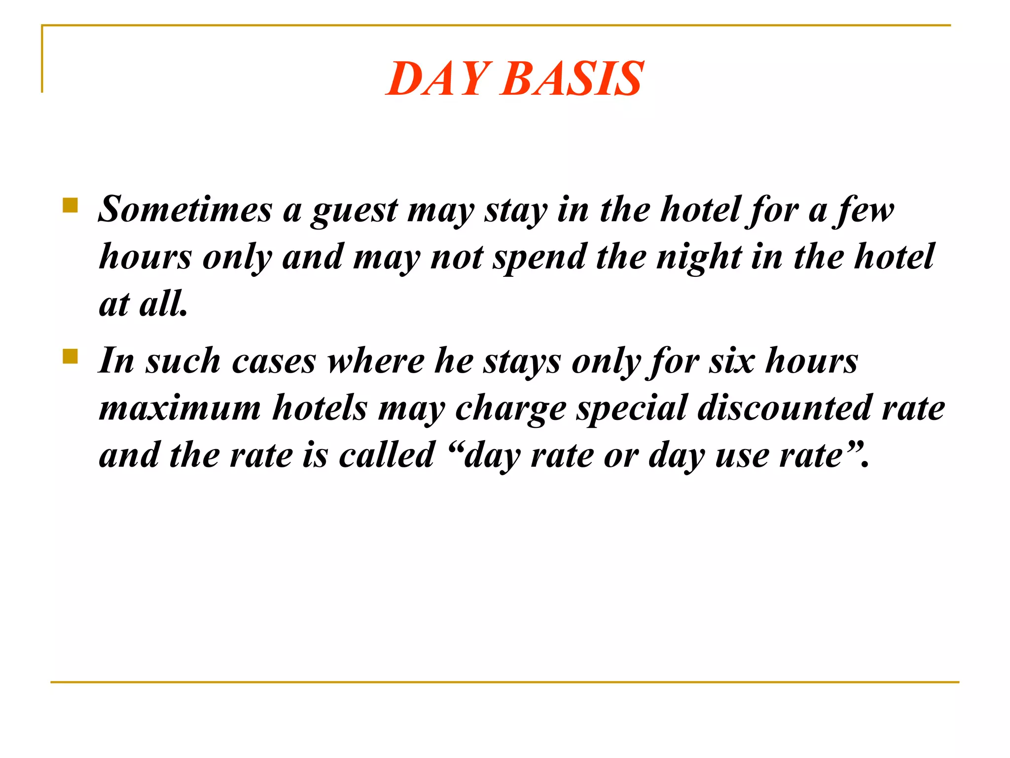 DAY BASIS Sometimes a guest may stay in the hotel for a few hours only and may not spend the night in the hotel at all. In such cases where he stays only for six hours maximum hotels may charge special discounted rate and the rate is called “day rate or day use rate”. 