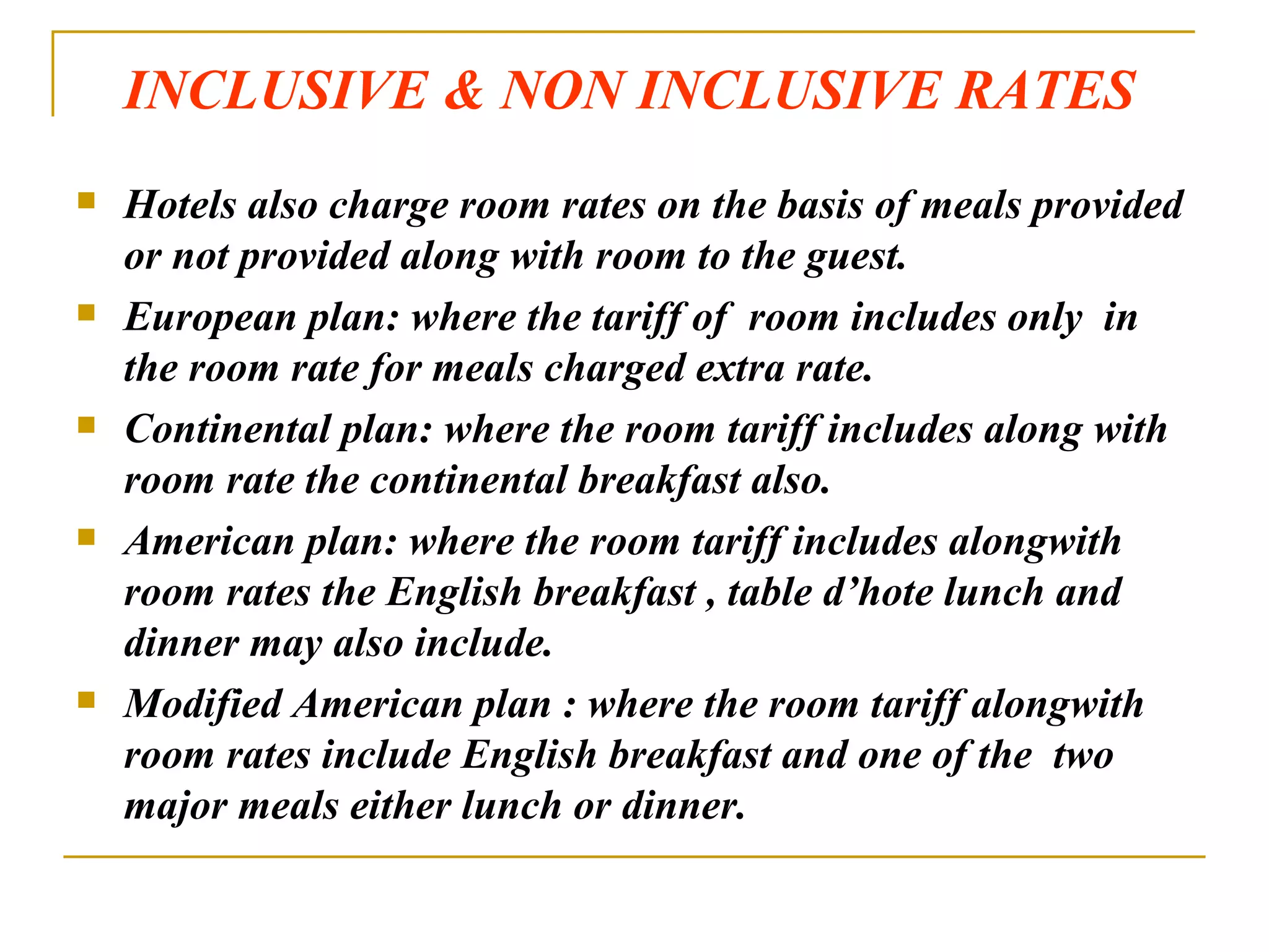 INCLUSIVE & NON INCLUSIVE RATES Hotels also charge room rates on the basis of meals provided or not provided along with room to the guest. European plan: where the tariff of  room includes only  in the room rate for meals charged extra rate. Continental plan: where the room tariff includes along with room rate the continental breakfast also. American plan: where the room tariff includes alongwith room rates the English breakfast , table d’hote lunch and dinner may also include. Modified American plan : where the room tariff alongwith room rates include English breakfast and one of the  two major meals either lunch or dinner. 