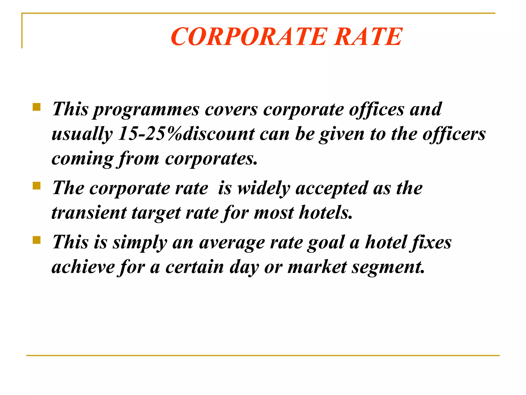 CORPORATE RATE This programmes covers corporate offices and usually 15-25%discount can be given to the officers coming from corporates. The corporate rate  is widely accepted as the transient target rate for most hotels.  This is simply an average rate goal a hotel fixes achieve for a certain day or market segment. 