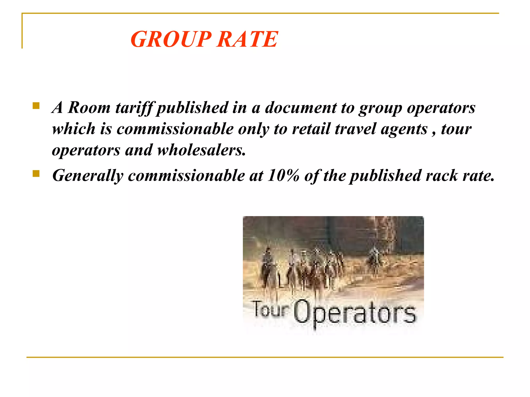 GROUP RATE A Room tariff published in a document to group operators which is commissionable only to retail travel agents , tour operators and wholesalers. Generally commissionable at 10% of the published rack rate. 