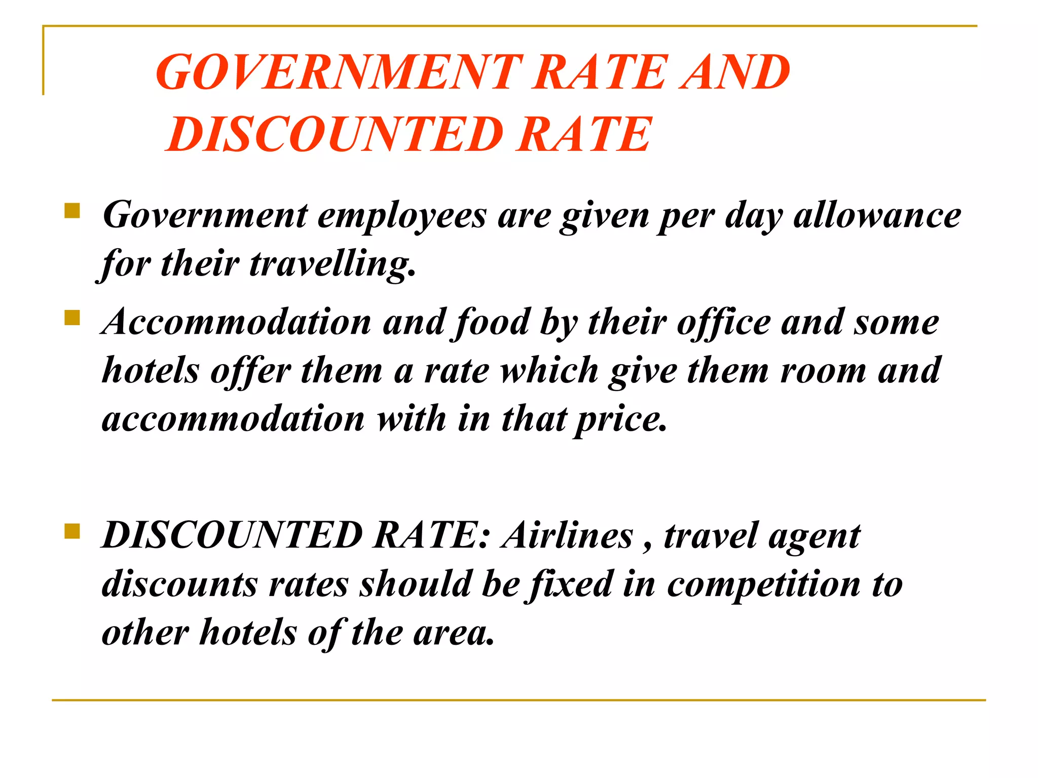 GOVERNMENT RATE AND   DISCOUNTED RATE Government employees are given per day allowance for their travelling. Accommodation and food by their office and some hotels offer them a rate which give them room and accommodation with in that price. DISCOUNTED RATE: Airlines , travel agent discounts rates should be fixed in competition to other hotels of the area. 