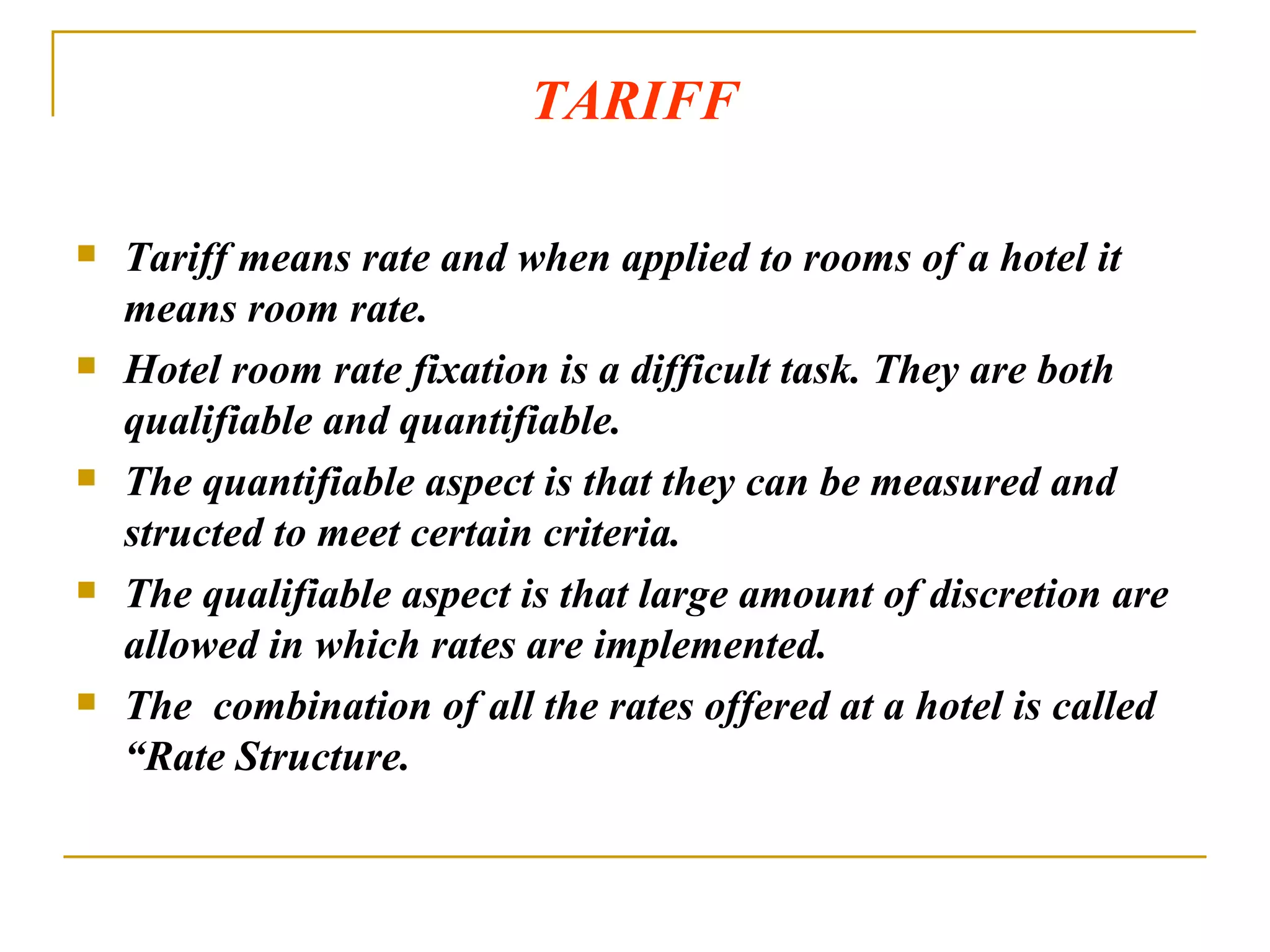 TARIFF Tariff means rate and when applied to rooms of a hotel it means room rate.  Hotel room rate fixation is a difficult task. They are both qualifiable and quantifiable. The quantifiable aspect is that they can be measured and structed to meet certain criteria. The qualifiable aspect is that large amount of discretion are allowed in which rates are implemented. The  combination of all the rates offered at a hotel is called “Rate Structure. 