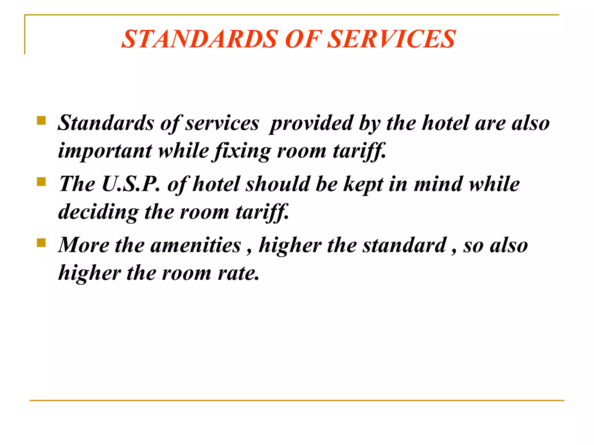 STANDARDS OF SERVICES Standards of services  provided by the hotel are also important while fixing room tariff. The U.S.P. of hotel should be kept in mind while deciding the room tariff. More the amenities , higher the standard , so also higher the room rate. 