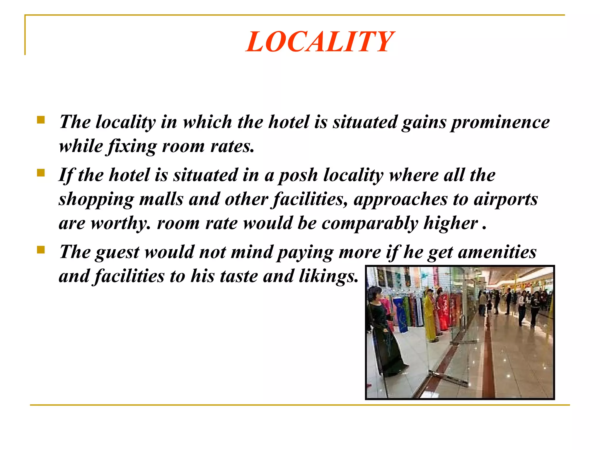 LOCALITY  The locality in which the hotel is situated gains prominence while fixing room rates. If the hotel is situated in a posh locality where all the shopping malls and other facilities, approaches to airports are worthy. room rate would be comparably higher . The guest would not mind paying more if he get amenities and facilities to his taste and likings. 